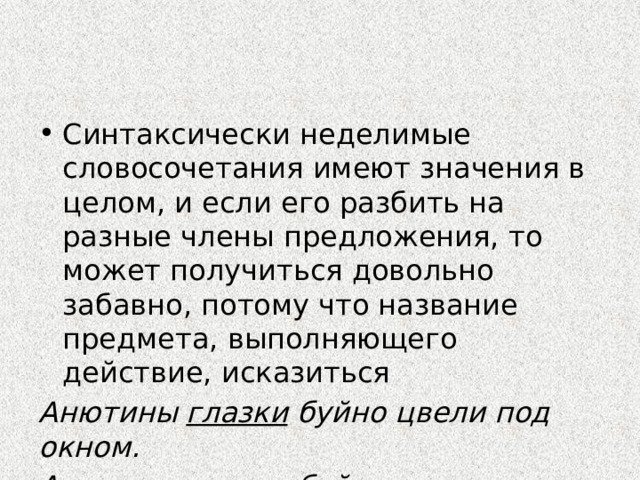 Синтаксически неделимые словосочетания имеют значения в целом, и если его разбить на разные члены предложения, то может получиться довольно забавно, потому что название предмета, выполняющего действие, исказиться Анютины глазки буйно цвели под окном. Анютины глазки буйно цвели под окном. 