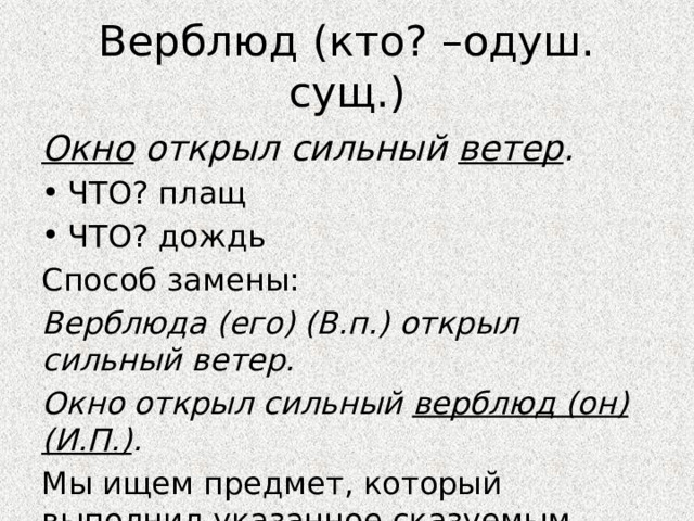 Верблюд (кто? –одуш. сущ.) Окно открыл сильный ветер . ЧТО? плащ ЧТО? дождь Способ замены: Верблюда (его) (В.п.) открыл сильный ветер. Окно открыл сильный верблюд (он)(И.П.) . Мы ищем предмет, который выполнил указанное сказуемым действие. 