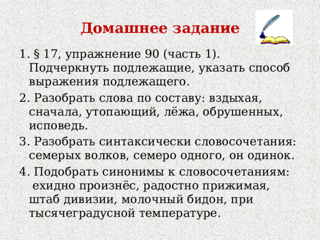 Домашнее задание 1. § 17, упражнение 90 (часть 1). Подчеркнуть подлежащие, указать способ выражения подлежащего. 2. Разобрать слова по составу: вздыхая, сначала, утопающий, лёжа, обрушенных, исповедь. 3. Разобрать синтаксически словосочетания: семерых волков, семеро одного, он одинок. 4. Подобрать синонимы к словосочетаниям:  ехидно произнёс, радостно прижимая, штаб дивизии, молочный бидон, при тысячеградусной температуре. 