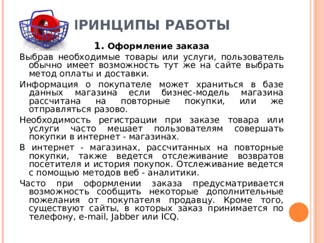 ПРИНЦИПЫ РАБОТЫ   1. Оформление заказа Выбрав необходимые товары или услуги, пользователь обычно имеет возможность тут же на сайте выбрать метод оплаты и доставки. Информация о покупателе может храниться в базе данных магазина если бизнес-модель магазина рассчитана на повторные покупки, или же отправляться разово. Необходимость регистрации при заказе товара или услуги часто мешает пользователям совершать покупки в интернет - магазинах. В интернет - магазинах, рассчитанных на повторные покупки, также ведется отслеживание возвратов посетителя и история покупок. Отслеживание ведется с помощью методов веб - аналитики. Часто при оформлении заказа предусматривается возможность сообщить некоторые дополнительные пожелания от покупателя продавцу. Кроме того, существуют сайты, в которых заказ принимается по телефону, e-mail , Jabber или ICQ. 