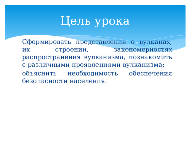 Цель урока Сформировать представления о вулканах, их строении, закономерностях распространения вулканизма, познакомить с различными проявлениями вулканизма; объяснить необходимость обеспечения безопасности населения.  