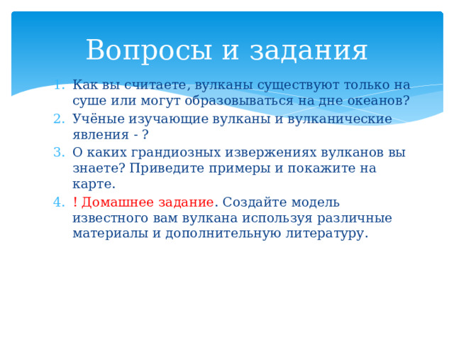Вопросы и задания Как вы считаете, вулканы существуют только на суше или могут образовываться на дне океанов? Учёные изучающие вулканы и вулканические явления - ? О каких грандиозных извержениях вулканов вы знаете? Приведите примеры и покажите на карте. ! Домашнее задание . Создайте модель известного вам вулкана используя различные материалы и дополнительную литературу. 