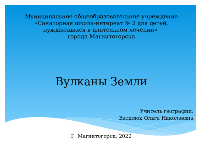  Муниципальное общеобразовательное учреждение  «Санаторная школа-интернат № 2 для детей, нуждающихся в длительном лечении»  города Магнитогорска       Вулканы Земли    Учитель географии: Василюк Ольга Николаевна Г. Магнитогорск, 2022 