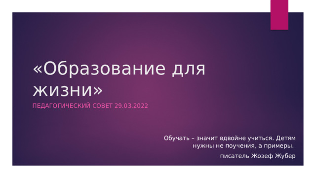 «Образование для жизни» Педагогический совет 29.03.2022 Обучать – значит вдвойне учиться. Детям нужны не поучения, а примеры. писатель Жозеф Жубер 
