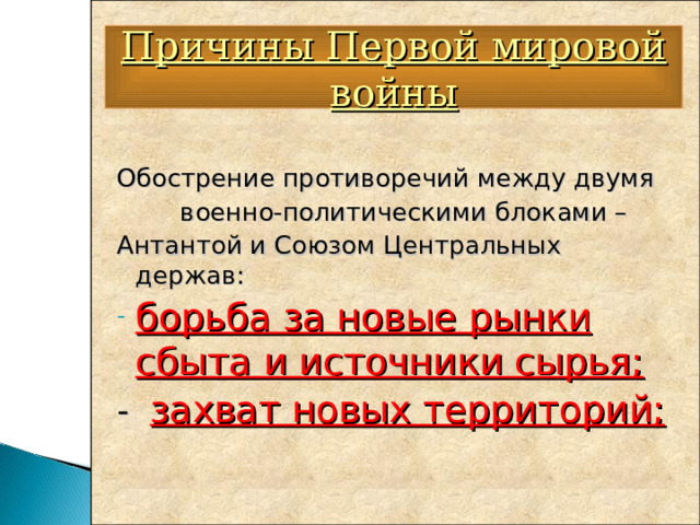 Причины Первой мировой войны Обострение противоречий между двумя  военно-политическими блоками – Антантой и Союзом Центральных держав: борьба за новые рынки сбыта и источники сырья; -  захват новых территорий; 