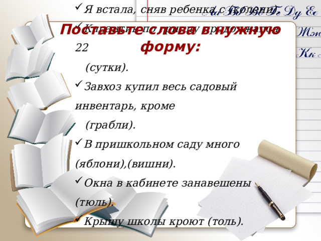 Я встала, сняв ребенка с (колени). Карантин по гриппу продолжался 22  (сутки). Завхоз купил весь садовый инвентарь, кроме  (грабли). В пришкольном саду много (яблони),(вишни). Окна в кабинете занавешены (тюль). Крышу школы кроют (толь). Поставьте слова в нужную форму: 