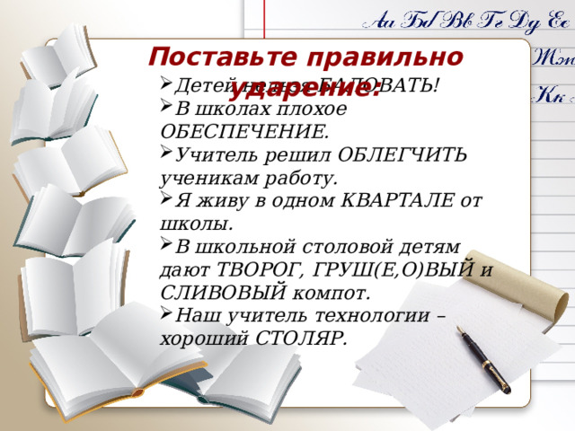 Поставьте правильно ударение:   Детей нельзя БАЛОВАТЬ! В школах плохое ОБЕСПЕЧЕНИЕ. Учитель решил ОБЛЕГЧИТЬ ученикам работу. Я живу в одном КВАРТАЛЕ от школы. В школьной столовой детям дают ТВОРОГ, ГРУШ(Е,О)ВЫЙ и СЛИВОВЫЙ компот. Наш учитель технологии – хороший СТОЛЯР. 