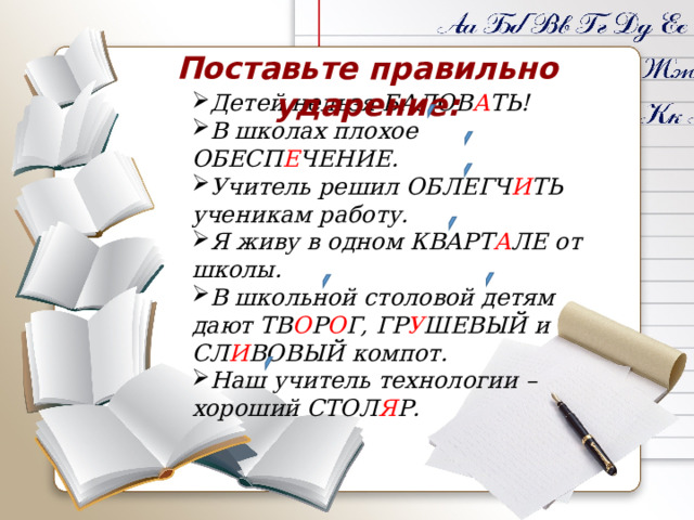 Поставьте правильно ударение:   Детей нельзя БАЛОВ А ТЬ! В школах плохое ОБЕСП Е ЧЕНИЕ. Учитель решил ОБЛЕГЧ И ТЬ ученикам работу. Я живу в одном КВАРТ А ЛЕ от школы. В школьной столовой детям дают ТВ О Р О Г, ГР У ШЕВЫЙ и СЛ И ВОВЫЙ компот. Наш учитель технологии – хороший СТОЛ Я Р. 