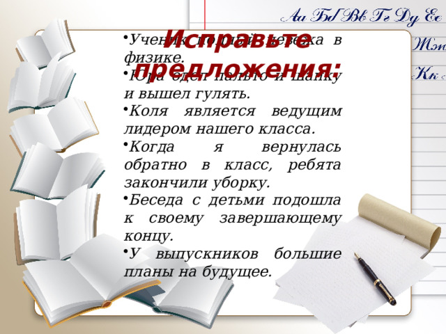 Исправьте предложения: Ученик полный невежа в физике. Юра одел пальто и шапку и вышел гулять. Коля является ведущим лидером нашего класса. Когда я вернулась обратно в класс, ребята закончили уборку. Беседа с детьми подошла к своему завершающему концу. У выпускников большие планы на будущее. 