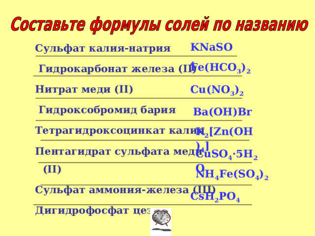 Сульфат калия-натрия  Гидрокарбонат железа ( ІІ) Нитрат меди (ІІ)  Гидроксобромид бария Тетрагидроксоцинкат калия Пентагидрат сульфата меди (ІІ) Сульфат аммония-железа (ІІІ) Дигидрофосфат цезия  Сульфат калия-натрия  Гидрокарбонат железа ( ІІ) Нитрат меди (ІІ)  Гидроксобромид бария Тетрагидроксоцинкат калия Пентагидрат сульфата меди (ІІ) Сульфат аммония-железа (ІІІ) Дигидрофосфат цезия  Сульфат калия-натрия  Гидрокарбонат железа ( ІІ) Нитрат меди (ІІ)  Гидроксобромид бария Тетрагидроксоцинкат калия Пентагидрат сульфата меди (ІІ) Сульфат аммония-железа (ІІІ) Дигидрофосфат цезия  Сульфат калия-натрия  Гидрокарбонат железа ( ІІ) Нитрат меди (ІІ)  Гидроксобромид бария Тетрагидроксоцинкат калия Пентагидрат сульфата меди (ІІ) Сульфат аммония-железа (ІІІ) Дигидрофосфат цезия  Сульфат калия-натрия  Гидрокарбонат железа ( ІІ) Нитрат меди (ІІ)  Гидроксобромид бария Тетрагидроксоцинкат калия Пентагидрат сульфата меди (ІІ) Сульфат аммония-железа (ІІІ) Дигидрофосфат цезия            KNaSO 4 Fe(HCO 3 ) 2 Cu(NO 3 ) 2 Ba(OH)Br K 2 [Zn(OH) 4 ] CuSO 4 ·5H 2 O NH 4 Fe(SO 4 ) 2 CsH 2 PO 4 