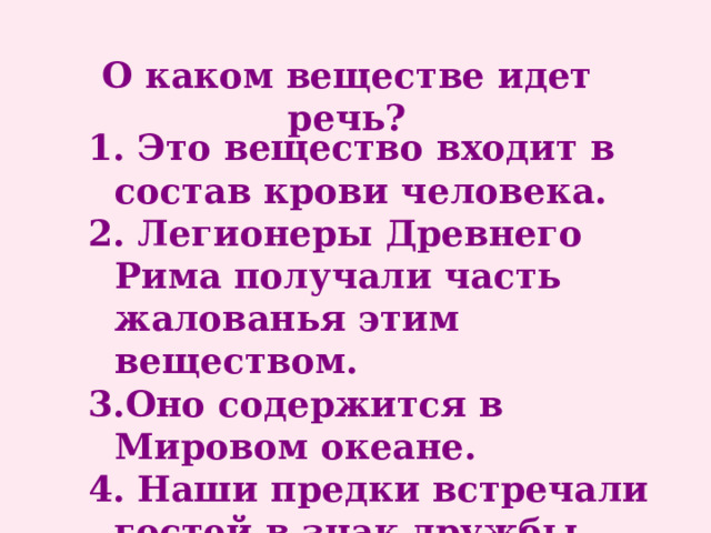 О каком веществе идет речь? 1. Это вещество входит в состав крови человека. 2. Легионеры Древнего Рима получали часть жалованья этим веществом. 3.Оно содержится в Мировом океане. 4. Наши предки встречали гостей в знак дружбы хлебом и … 