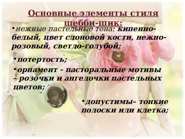 Основные элементы стиля шебби-шик: нежные пастельные тона: кипенно-белый, цвет слоновой кости, нежно-розовый, светло-голубой; потертость; орнамент - пасторальные мотивы – розочки и ангелочки пастельных цветов;  допустимы– тонкие полоски или клетка; 