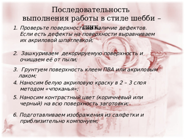 Проверьте поверхность на наличие дефектов. Если есть дефекты на поверхности выравниваем их акриловой шпатлевкой; Последовательность выполнения работы в стиле шебби –шик. 2. Зашкуриваем декорируемую поверхность и очищаем её от пыли;  3. Грунтуем поверхность клеем ПВА или акриловым лаком; 4. Наносим белую акриловую краску в 2 – 3 слоя методом «чпоканья»; 5. Наносим контрастный цвет (коричневый или черный) на всю поверхность заготовки; 6. Подготавливаем изображения из салфетки и приблизительно компонуем; 