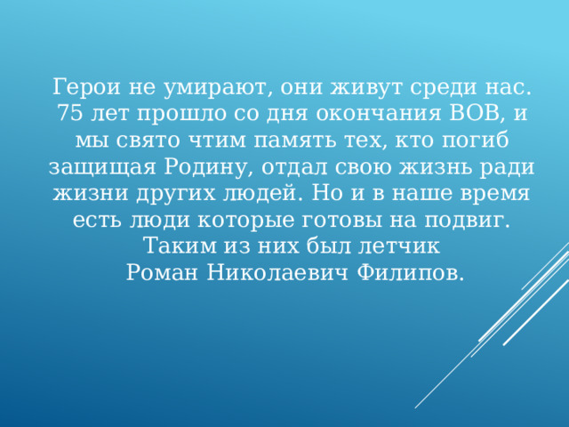 Герои не умирают, они живут среди нас. 75 лет прошло со дня окончания ВОВ, и мы свято чтим память тех, кто погиб защищая Родину, отдал свою жизнь ради жизни других людей. Но и в наше время есть люди которые готовы на подвиг. Таким из них был летчик  Роман Николаевич Филипов. 