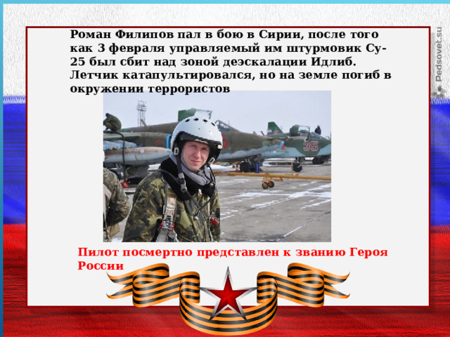 Роман Филипов пал в бою в Сирии, после того как 3 февраля управляемый им штурмовик Су-25 был сбит над зоной деэскалации Идлиб. Летчик катапультировался, но на земле погиб в окружении террористов    Пилот посмертно представлен к званию Героя России    