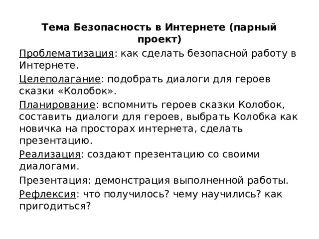 Тема Безопасность в Интернете (парный проект) Проблематизация : как сделать безопасной работу в Интернете. Целеполагание : подобрать диалоги для героев сказки «Колобок». Планирование : вспомнить героев сказки Колобок, составить диалоги для героев, выбрать Колобка как новичка на просторах интернета, сделать презентацию. Реализация : создают презентацию со своими диалогами. Презентация: демонстрация выполненной работы. Рефлексия : что получилось? чему научились? как пригодиться? 