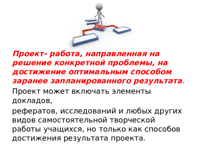 Проект- работа, направленная на решение конкретной проблемы, на достижение оптимальным способом заранее запланированного результата . Проект может включать элементы докладов, рефератов, исследований и любых других видов самостоятельной творческой работы учащихся, но только как способов достижения результата проекта. 