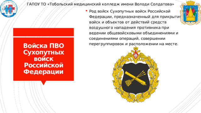 ГАПОУ ТО «Тобольский медицинский колледж имени Володи Солдатова» Род войск Сухопутных войск Российской Федерации, предназначенный для прикрытия войск и объектов от действий средств воздушного нападения противника при ведении общевойсковыми объединениями и соединениями операций, совершении перегруппировок и расположении на месте. Войска ПВО Сухопутных войск Российской Федерации 