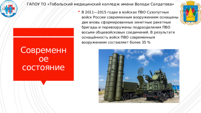 ГАПОУ ТО «Тобольский медицинский колледж имени Володи Солдатова» В 2011—2015 годах в войсках ПВО Сухопутных войск России современным вооружением оснащены две вновь сформированные зенитные ракетные бригады и перевооружены подразделения ПВО восьми общевойсковых соединений. В результате оснащённость войск ПВО современным вооружением составляет более 35 % Современное состояние 
