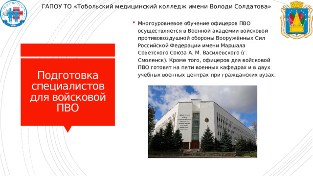 ГАПОУ ТО «Тобольский медицинский колледж имени Володи Солдатова» Многоуровневое обучение офицеров ПВО осуществляется в Военной академии войсковой противовоздушной обороны Вооружённых Сил Российской Федерации имени Маршала Советского Союза А. М. Василевского (г. Смоленск). Кроме того, офицеров для войсковой ПВО готовят на пяти военных кафедрах и в двух учебных военных центрах при гражданских вузах. Подготовка специалистов для войсковой ПВО 