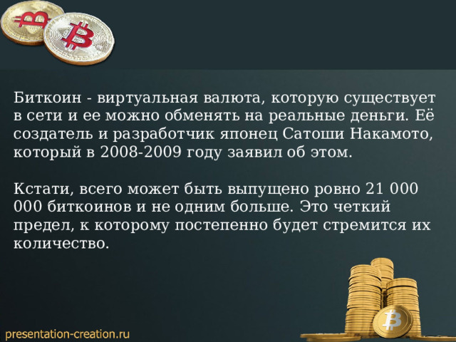 Биткоин - виртуальная валюта, которую существует в сети и ее можно обменять на реальные деньги. Её создатель и разработчик японец Сатоши Накамото, который в 2008-2009 году заявил об этом. Кстати, всего может быть выпущено ровно 21 000 000 биткоинов и не одним больше. Это четкий предел, к которому постепенно будет стремится их количество. 