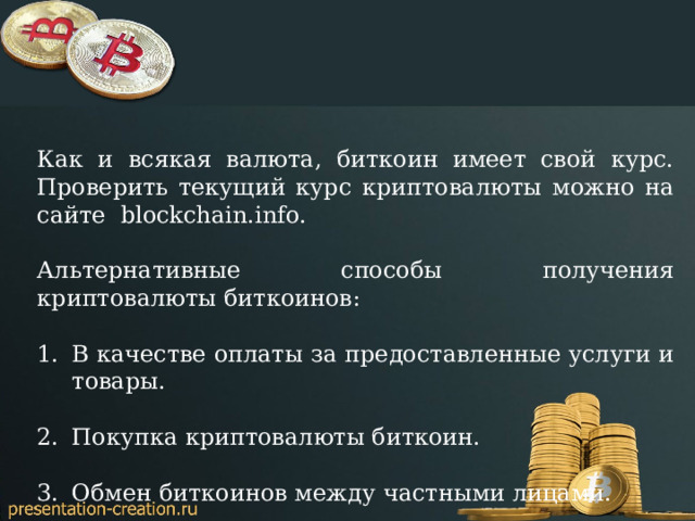 Как и всякая валюта, биткоин имеет свой курс. Проверить текущий курс криптовалюты можно на сайте blockchain.info. Альтернативные способы получения криптовалюты биткоинов: В качестве оплаты за предоставленные услуги и товары. Покупка криптовалюты биткоин. Обмен биткоинов между частными лицами. 