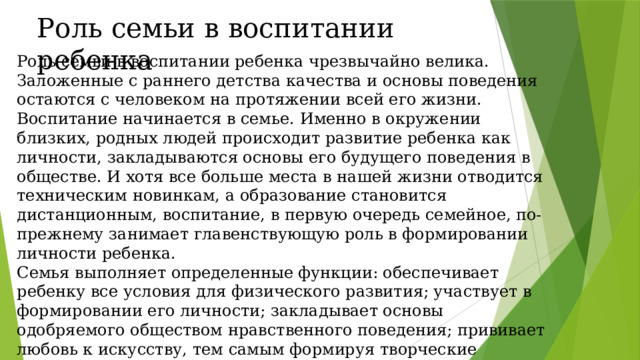 Роль семьи в воспитании ребенка Роль семьи в воспитании ребенка чрезвычайно велика. Заложенные с раннего детства качества и основы поведения остаются с человеком на протяжении всей его жизни. Воспитание начинается в семье. Именно в окружении близких, родных людей происходит развитие ребенка как личности, закладываются основы его будущего поведения в обществе. И хотя все больше места в нашей жизни отводится техническим новинкам, а образование становится дистанционным, воспитание, в первую очередь семейное, по-прежнему занимает главенствующую роль в формировании личности ребенка. Семья выполняет определенные функции: обеспечивает ребенку все условия для физического развития; участвует в формировании его личности; закладывает основы одобряемого обществом нравственного поведения; прививает любовь к искусству, тем самым формируя творческие интересы; обучает ребенка.  