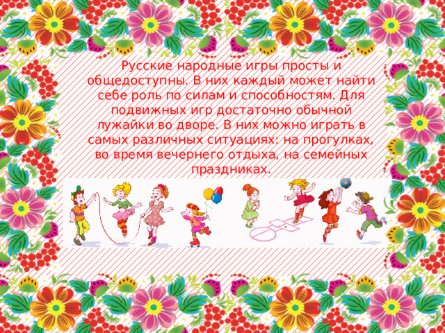 Русские народные игры просты и общедоступны. В них каждый может найти себе роль по силам и способностям. Для подвижных игр достаточно обычной лужайки во дворе. В них можно играть в самых различных ситуациях: на прогулках, во время вечернего отдыха, на семейных праздниках. 