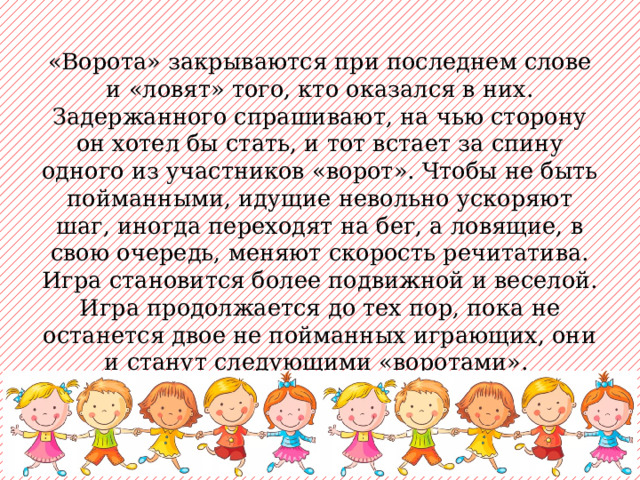 «Ворота» закрываются при последнем слове и «ловят» того, кто оказался в них. Задержанного спрашивают, на чью сторону он хотел бы стать, и тот встает за спину одного из участников «ворот». Чтобы не быть пойманными, идущие невольно ускоряют шаг, иногда переходят на бег, а ловящие, в свою очередь, меняют скорость речитатива. Игра становится более подвижной и веселой. Игра продолжается до тех пор, пока не останется двое не пойманных играющих, они и станут следующими «воротами». 