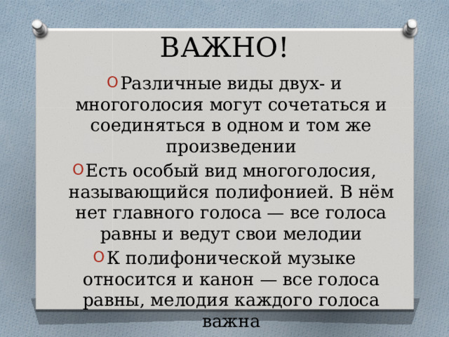 ВАЖНО! Различные виды двух- и многоголосия могут сочетаться и соединяться в одном и том же произведении Есть особый вид многоголосия, называющийся полифонией. В нём нет главного голоса — все голоса равны и ведут свои мелодии К полифонической музыке относится и канон — все голоса равны, мелодия каждого голоса важна 