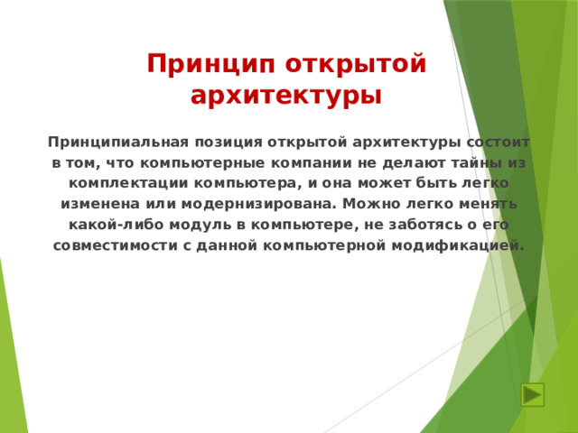 Принцип открытой архитектуры Принципиальная позиция открытой архитектуры состоит в том, что компьютерные компании не делают тайны из комплектации компьютера, и она может быть легко изменена или модернизирована. Можно легко менять какой-либо модуль в компьютере, не заботясь о его совместимости с данной компьютерной модификацией. 