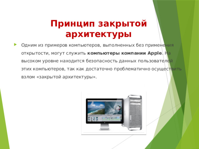 Принцип закрытой  архитектуры Одним из примеров компьютеров, выполненных без применения открытости, могут служить компьютеры компании Apple . На высоком уровне находится безопасность данных пользователей этих компьютеров, так как достаточно проблематично осуществить взлом «закрытой архитектуры». 