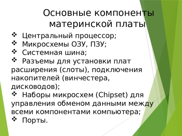  Основные компоненты материнской платы  Центральный процессор;  Микросхемы ОЗУ, ПЗУ;  Системная шина;  Разъемы для установки плат расширения (слоты), подключения накопителей (винчестера, дисководов);  Наборы микросхем (Chipset) для управления обменом данными между всеми компонентами компьютера;  Порты. 
