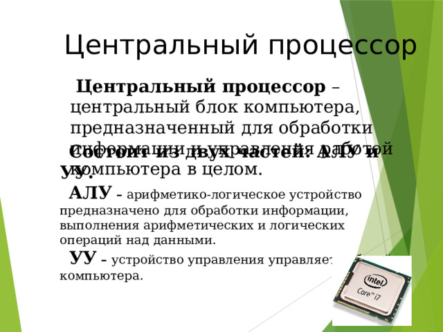  Центральный процессор  Центральный процессор – центральный блок компьютера, предназначенный для обработки информации и управления работой компьютера в целом. Состоит из двух частей: АЛУ и УУ. АЛУ – арифметико-логическое устройство предназначено для обработки информации, выполнения арифметических и логических операций над данными. УУ – устройство управления управляет работой компьютера. 