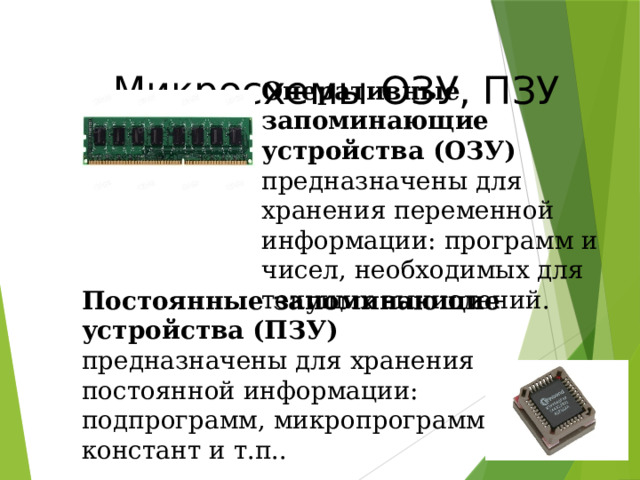  Микросхемы ОЗУ, ПЗУ Оперативные запоминающие устройства (ОЗУ) предназначены для хранения переменной информации: программ и чисел, необходимых для текущих вычислений.  Постоянные запоминающие устройства (ПЗУ) предназначены для хранения постоянной информации: подпрограмм, микропрограмм, констант и т.п..  