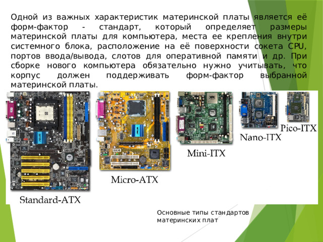 Одной из важных характеристик материнской платы является её форм-фактор - стандарт, который определяет размеры материнской платы для компьютера, места ее крепления внутри системного блока, расположение на её поверхности сокета CPU, портов ввода/вывода, слотов для оперативной памяти и др. При сборке нового компьютера обязательно нужно учитывать, что корпус должен поддерживать форм-фактор выбранной материнской платы. Основные типы стандартов материнских плат 