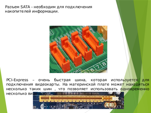 Разъем SATA - необходим для подключения накопителей информации. РСI-Express – очень быстрая шина, которая используется для подключения видеокарты. На материнской плате может находиться несколько таких шин , что позволяет использовать одновременно несколько видеокарт. 