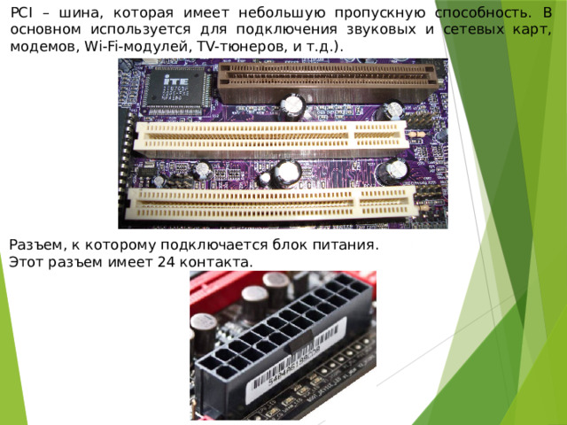 PCI – шина, которая имеет небольшую пропускную способность. В основном используется для подключения звуковых и сетевых карт, модемов, Wi-Fi-модулей, TV-тюнеров, и т.д.). Разъем, к которому подключается блок питания. Этот разъем имеет 24 контакта. 