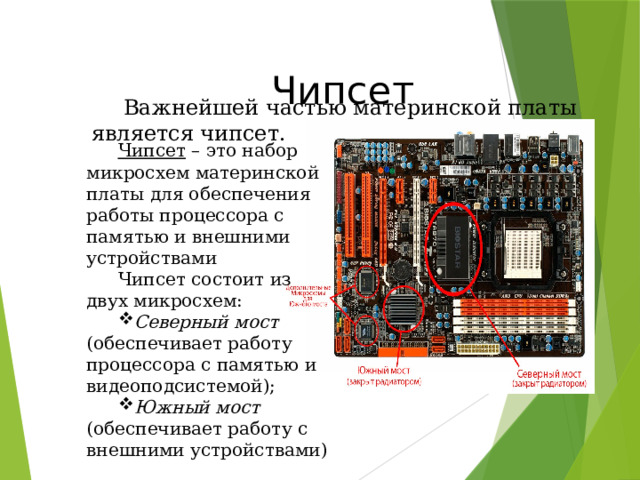  Чипсет Важнейшей частью материнской платы является чипсет. Чипсет – это набор микросхем материнской платы для обеспечения работы процессора с памятью и внешними устройствами Чипсет состоит из двух микросхем: Северный мост (обеспечивает работу процессора с памятью и видеоподсистемой); Южный мост (обеспечивает работу с внешними устройствами) 