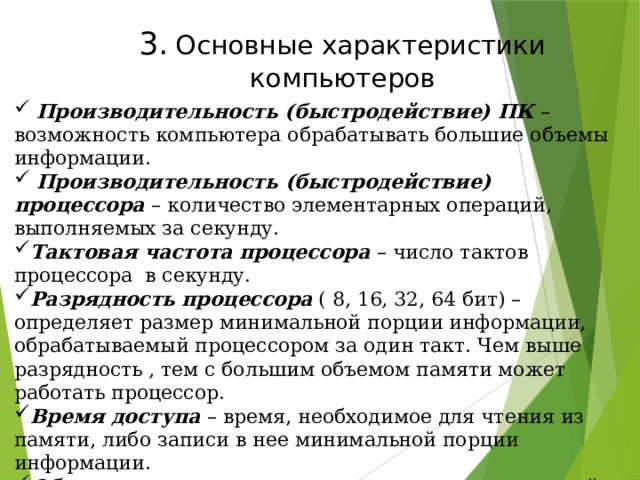 3.  Основные характеристики компьютеров  Производительность (быстродействие) ПК – возможность компьютера обрабатывать большие объемы информации.  Производительность (быстродействие) процессора – количество элементарных операций, выполняемых за секунду. Тактовая частота процессора – число тактов процессора в секунду. Разрядность  процессора ( 8, 16, 32, 64 бит) –определяет размер минимальной порции информации, обрабатываемый процессором за один такт. Чем выше разрядность , тем с большим объемом памяти может работать процессор. Время доступа – время, необходимое для чтения из памяти, либо записи в нее минимальной порции информации. Объем памяти – максимальное количество хранимой в ней информации. Скорость  обмена  информации зависит от скорости считывания или записи на носитель. 