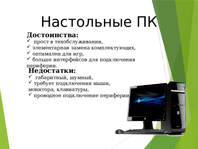 Настольные ПК Достоинства:  прост в техобслуживании,  элементарная замена комплектующих,  оптимален для игр,  больше интерфейсов для подключения периферии. Недостатки:  габаритный, шумный,  требует подключения мыши, монитора, клавиатуры,  проводное подключение периферии. 20 
