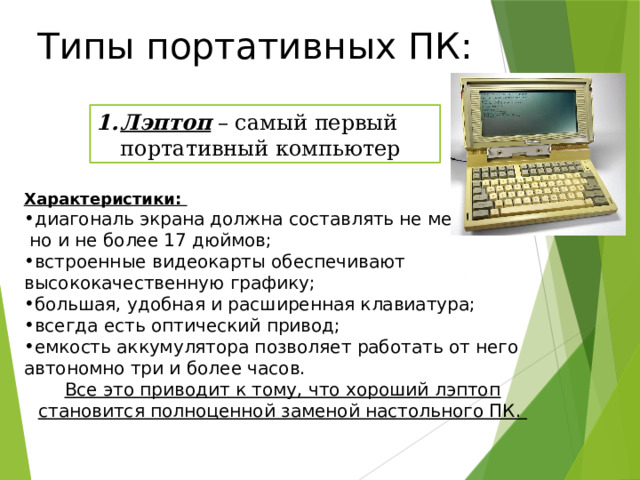 Типы портативных ПК: Лэптоп – самый первый портативный компьютер Характеристики: диагональ экрана должна составлять не менее 14,  но и не более 17 дюймов; встроенные видеокарты обеспечивают высококачественную графику; большая, удобная и расширенная клавиатура; всегда есть оптический привод; емкость аккумулятора позволяет работать от него автономно три и более часов. Все это приводит к тому, что хороший лэптоп становится полноценной заменой настольного ПК. 20 