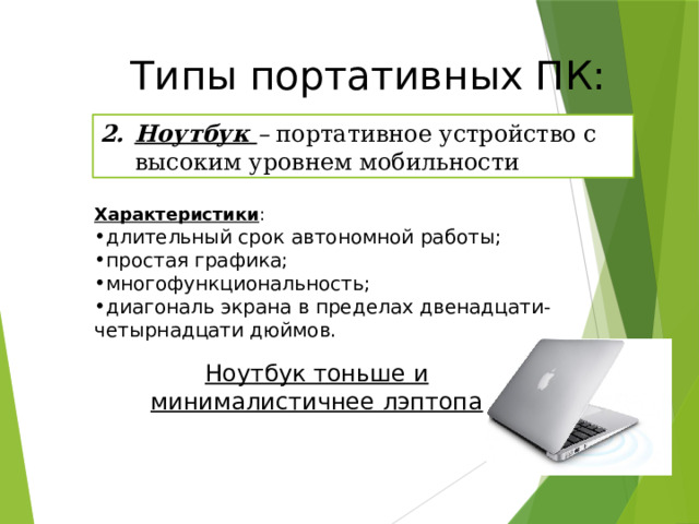 Типы портативных ПК: Ноутбук – портативное устройство с высоким уровнем мобильности Характеристики : длительный срок автономной работы; простая графика; многофункциональность; диагональ экрана в пределах двенадцати-четырнадцати дюймов. Ноутбук тоньше и минималистичнее лэптопа 20 