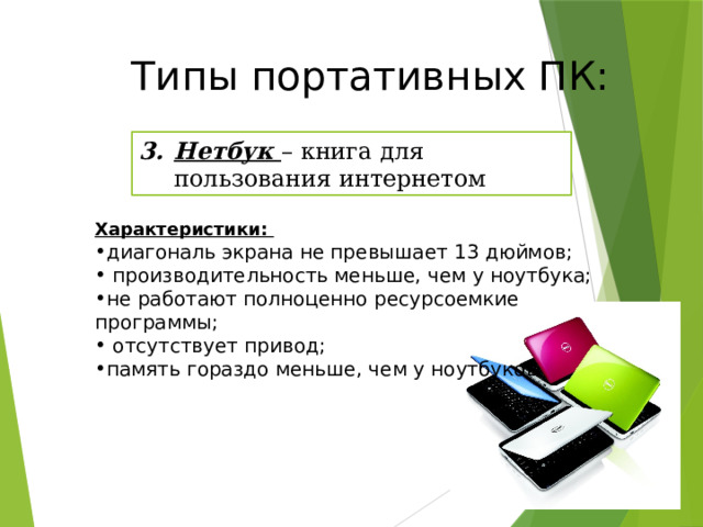 Типы портативных ПК: Нетбук – книга для пользования интернетом Характеристики: диагональ экрана не превышает 13 дюймов;  производительность меньше, чем у ноутбука; не работают полноценно ресурсоемкие программы;  отсутствует привод; память гораздо меньше, чем у ноутбуков. 20 