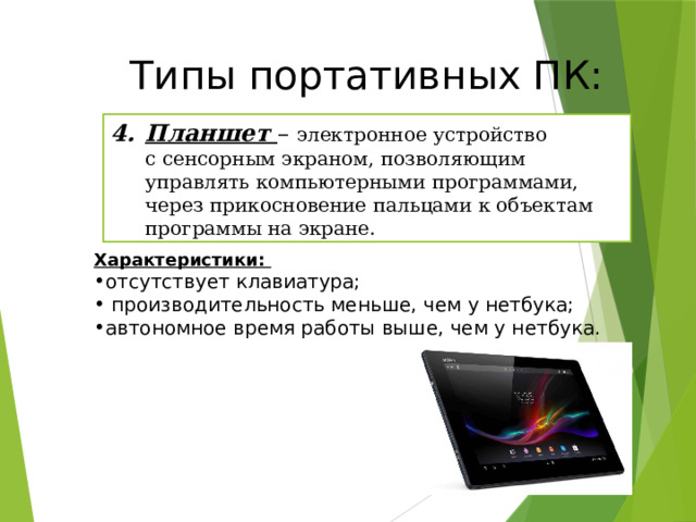 Типы портативных ПК: Планшет – электронное устройство с сенсорным экраном, позволяющим управлять компьютерными программами, через прикосновение пальцами к объектам программы на экране. Характеристики: отсутствует клавиатура;  производительность меньше, чем у нетбука; автономное время работы выше, чем у нетбука. 20 