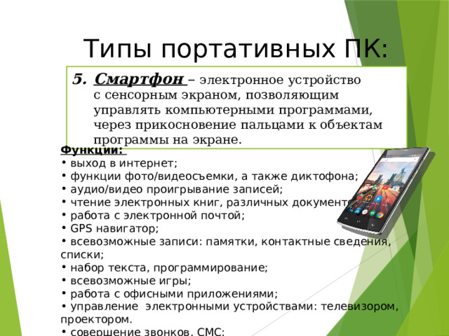Типы портативных ПК: Смартфон – электронное устройство с сенсорным экраном, позволяющим управлять компьютерными программами, через прикосновение пальцами к объектам программы на экране. Функции:  выход в интернет;  функции фото/видеосъемки, а также диктофона;  аудио/видео проигрывание записей;  чтение электронных книг, различных документов;  работа с электронной почтой;  GPS навигатор;  всевозможные записи: памятки, контактные сведения, списки;  набор текста, программирование;  всевозможные игры;  работа с офисными приложениями;  управление электронными устройствами: телевизором, проектором.  совершение звонков, СМС;  остановка других программ. 20 