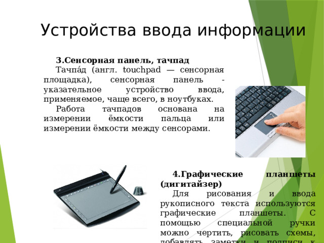 Устройства ввода информации Сенсорная панель, тачпад Тачпа́д (англ. touchpad — сенсорная площадка), сенсорная панель - указательное устройство ввода, применяемое, чаще всего, в ноутбуках. Работа тачпадов основана на измерении ёмкости пальца или измерении ёмкости между сенсорами. Графические планшеты (дигитайзер) Для рисования и ввода рукописного текста используются графические планшеты. С помощью специальной ручки можно чертить, рисовать схемы, добавлять заметки и подписи к электронным документам. 49 