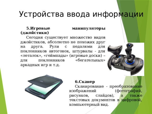 Устройства ввода информации Игровые манипуляторы (джойстики) Сегодня существует множество видов джойстиков, абсолютно не похожих друг на друга. Рули с педалями для поклонников автогонок, штурвалы - для «леталок», «геймпады» (игровые доски) – для поклонников «бегательных» аркадных игр и т.д. Сканер Сканирование - преобразование изображений (фотографий, рисунков, слайдов), а также текстовых документов в цифровой, компьютерный вид. 49 