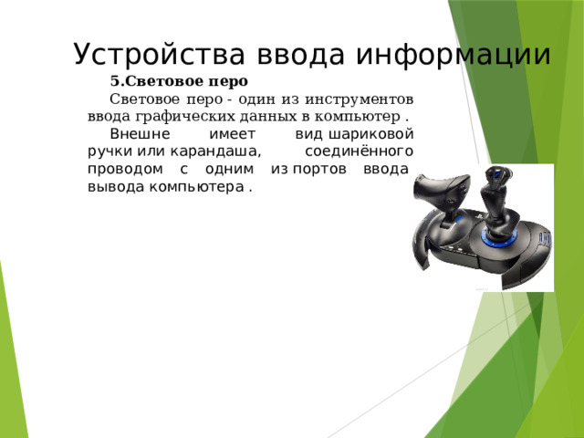    Устройства ввода информации Световое перо Световое перо - один из инструментов ввода графических данных в компьютер . Внешне имеет вид шариковой ручки или карандаша, соединённого проводом с одним из портов ввода-вывода компьютера .  49 