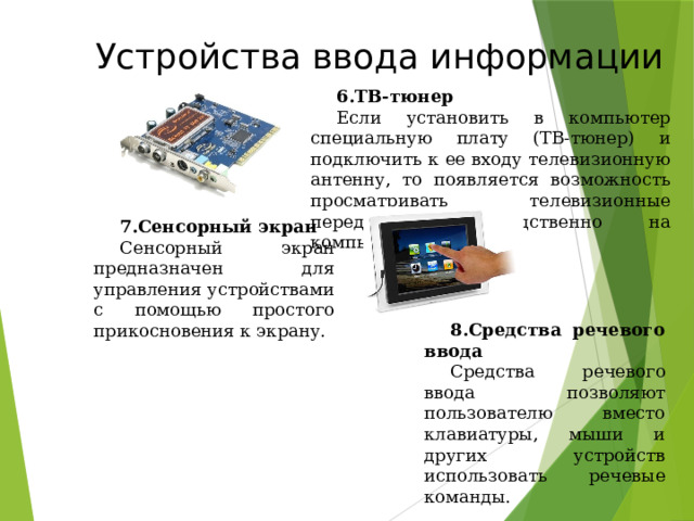 Устройства ввода информации ТВ-тюнер Если установить в компьютер специальную плату (ТВ-тюнер) и подключить к ее входу телевизионную антенну, то появляется возможность просматривать телевизионные передачи непосредственно на компьютере. Сенсорный экран Сенсорный экран предназначен для управления устройствами с помощью простого прикосновения к экрану. Средства речевого ввода Средства речевого ввода позволяют пользователю вместо клавиатуры, мыши и других устройств использовать речевые команды. 49 